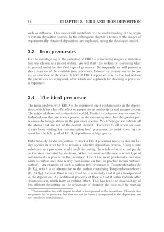 18 CHAPTER 2. EBID AND IRON DEPOSITION
such as diﬀusion. This model will contribute to the understanding of the origin
of certain deposition shapes. In the subsequent chapter 7 trends in the shapes of
experimentally obtained depositions are explained, using the developed model.
2.3 Iron precursors
For the investigating of the potential of EBID in structuring magnetic materials
iron was chosen as a model system. We will start this section by discussing what
in general would be the ideal type of precursor. Subsequently we will present a
short overview of the available iron precursors, followed by literary survey to cre-
ate an overview of the research ﬁeld of EBID deposited iron. In the last section
the precursors are compared, after which our approach for choosing a precursor
is explained.
2.4 The ideal precursor
The main problem with EBID is the incorporation of contaminants in the deposi-
tions, which has a harmful eﬀect on properties as conductivity and magnetization.
The origin of these contaminants is twofold. Partially contamination is caused by
hydrocarbons that are always present in the vacuum system, but the greater part
is causes by foreign atoms in the precursor species. With ‘foreign’ we indicate all
the atoms that are not of the desired element. Therefore EBID scientists have
always been looking for contamination free5
precursors, to assist them on the
quest for the holy grail of EBID, depositions of high purity.
Unfortunately for decomposition to work a EBID precursor needs to contain for-
eign species in order for it to remain a selective deposition process. Using a pure
substance as a precursor would result in coating the whole substrate, not purely
on the area irradiated by electrons. What can make a diﬀerence is which type of
contaminants is present in the precursor. One of the most problematic contami-
nants is carbon and that is why ‘contamination free’ in practice means ‘without
carbon’. An example of such a carbon free precursor is Tungstenhexaﬂuoride
(WF6), which is an alternative to the carbon containing Tungstenhexacarbonyl
(W(CO)6). Because ﬂuor is very volatile, it is unlikely that it gets incorporated
in the deposition. An additional property of ﬂuor is that it forms radicals after
decomposition, which have an etching eﬀect. This has both the disadvantage of
less eﬃcient depositing as the advantage of cleaning the substrate by reacting
5
Contamination free with respect to what is incorporated in the depositions. Elements that
are present in the precursor, but that are not (or barely) incorporated in the depositions, are
not considered contaminants.
 