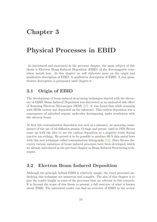Chapter 3
Physical Processes in EBID
As introduced and motivated in the previous chapter, the main subject of this
thesis is Electron Beam Induced Deposition (EBID) of the ferromagnetic tran-
sition metals iron. In this chapter we will elaborate more on the origin and
qualitative description of EBID. A qualitative description of EBID. A real quan-
titative description is postponed until chapter 6.
3.1 Origin of EBID
The development of beam induced structuring techniques started with the discov-
ery of EBID. Beam Induced Deposition was discovered as an undesired side eﬀect
of Scanning Electron Microscopes (SEM) [22]. It was found that while scanning
with SEMs carbon was deposited on the substrate. This carbon deposition was a
consequence of adsorbed organic molecules decomposing under irradiation with
the electron beam.
At ﬁrst this contamination deposition was seen as a nuisance, an annoying conse-
quence of the use of oil diﬀusion pumps, O-rings and grease, until in 1976 Broers
came up with the idea to use the carbon deposition as a negative resist during
reactive ion etching. He proved it to be possible to produce 80 ˚A thin metal lines
with this new technique called contamination lithography [23]. Since Broers dis-
covery various variations of beam induced processes have been developed, which
we already introduced in the previous chapter as Beam Induced Structuring tech-
niques.
3.2 Electron Beam Induced Deposition
Although the principle behind EBID is relatively simple, the exact processes un-
derlying this technique are numerous and complex. The aim of this chapter is to
give the reader insight in some of the processes that are relevant to this research.
It is beyond the scope of this thesis to present a full overview of what is known
about EBID. The interested reader can ﬁnd an overview of EBID in the review
24
 
