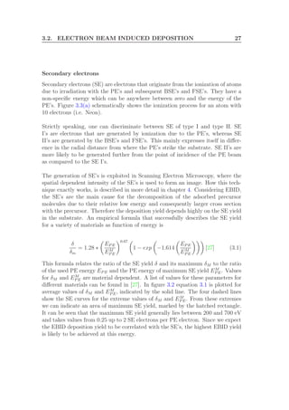 3.2. ELECTRON BEAM INDUCED DEPOSITION 27
Secondary electrons
Secondary electrons (SE) are electrons that originate from the ionization of atoms
due to irradiation with the PE’s and subsequent BSE’s and FSE’s. They have a
non-speciﬁc energy which can be anywhere between zero and the energy of the
PE’s. Figure 3.3(a) schematically shows the ionization process for an atom with
10 electrons (i.e. Neon).
Strictly speaking, one can discriminate between SE of type I and type II. SE
I’s are electrons that are generated by ionization due to the PE’s, whereas SE
II’s are generated by the BSE’s and FSE’s. This mainly expresses itself in diﬀer-
ence in the radial distance from where the PE’s strike the substrate. SE II’s are
more likely to be generated further from the point of incidence of the PE beam
as compared to the SE I’s.
The generation of SE’s is exploited in Scanning Electron Microscopy, where the
spatial dependent intensity of the SE’s is used to form an image. How this tech-
nique exactly works, is described in more detail in chapter 4. Considering EBID,
the SE’s are the main cause for the decomposition of the adsorbed precursor
molecules due to their relative low energy and consequently larger cross section
with the precursor. Therefore the deposition yield depends highly on the SE yield
in the substrate. An empirical formula that successfully describes the SE yield
for a variety of materials as function of energy is
δ
δm
= 1.28 ∗
EP E
EM
P E
0.67
1 − exp −1.614
EP E
EM
P E
[27] (3.1)
This formula relates the ratio of the SE yield δ and its maximum δM to the ratio
of the used PE energy EP E and the PE energy of maximum SE yield EM
P E. Values
for δM and EM
P E are material dependent. A list of values for these parameters for
diﬀerent materials can be found in [27]. In ﬁgure 3.2 equation 3.1 is plotted for
average values of δM and EM
P E, indicated by the solid line. The four dashed lines
show the SE curves for the extreme values of δM and EM
P E. From these extremes
we can indicate an area of maximum SE yield, marked by the hatched rectangle.
It can be seen that the maximum SE yield generally lies between 200 and 700 eV
and takes values from 0.25 up to 2 SE electrons per PE electron. Since we expect
the EBID deposition yield to be correlated with the SE’s, the highest EBID yield
is likely to be achieved at this energy.
 