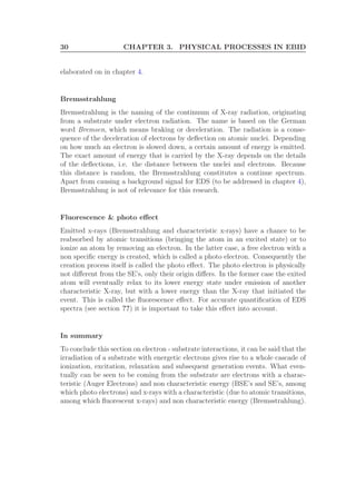 30 CHAPTER 3. PHYSICAL PROCESSES IN EBID
elaborated on in chapter 4.
Bremsstrahlung
Bremsstrahlung is the naming of the continuum of X-ray radiation, originating
from a substrate under electron radiation. The name is based on the German
word Bremsen, which means braking or deceleration. The radiation is a conse-
quence of the deceleration of electrons by deﬂection on atomic nuclei. Depending
on how much an electron is slowed down, a certain amount of energy is emitted.
The exact amount of energy that is carried by the X-ray depends on the details
of the deﬂections, i.e. the distance between the nuclei and electrons. Because
this distance is random, the Bremsstrahlung constitutes a continue spectrum.
Apart from causing a background signal for EDS (to be addressed in chapter 4),
Bremsstrahlung is not of relevance for this research.
Fluorescence & photo eﬀect
Emitted x-rays (Bremsstrahlung and characteristic x-rays) have a chance to be
reabsorbed by atomic transitions (bringing the atom in an excited state) or to
ionize an atom by removing an electron. In the latter case, a free electron with a
non speciﬁc energy is created, which is called a photo electron. Consequently the
creation process itself is called the photo eﬀect. The photo electron is physically
not diﬀerent from the SE’s, only their origin diﬀers. In the former case the exited
atom will eventually relax to its lower energy state under emission of another
characteristic X-ray, but with a lower energy than the X-ray that initiated the
event. This is called the ﬂuorescence eﬀect. For accurate quantiﬁcation of EDS
spectra (see section ??) it is important to take this eﬀect into account.
In summary
To conclude this section on electron - substrate interactions, it can be said that the
irradiation of a substrate with energetic electrons gives rise to a whole cascade of
ionization, excitation, relaxation and subsequent generation events. What even-
tually can be seen to be coming from the substrate are electrons with a charac-
teristic (Auger Electrons) and non characteristic energy (BSE’s and SE’s, among
which photo electrons) and x-rays with a characteristic (due to atomic transitions,
among which ﬂuorescent x-rays) and non characteristic energy (Bremsstrahlung).
 