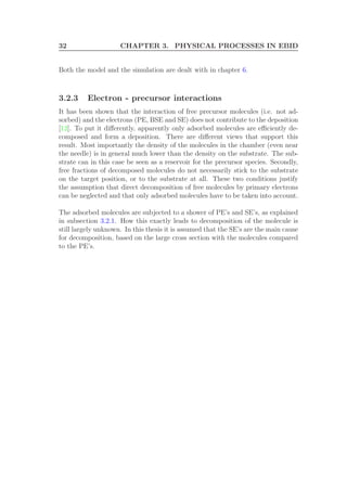32 CHAPTER 3. PHYSICAL PROCESSES IN EBID
Both the model and the simulation are dealt with in chapter 6.
3.2.3 Electron - precursor interactions
It has been shown that the interaction of free precursor molecules (i.e. not ad-
sorbed) and the electrons (PE, BSE and SE) does not contribute to the deposition
[12]. To put it diﬀerently, apparently only adsorbed molecules are eﬃciently de-
composed and form a deposition. There are diﬀerent views that support this
result. Most importantly the density of the molecules in the chamber (even near
the needle) is in general much lower than the density on the substrate. The sub-
strate can in this case be seen as a reservoir for the precursor species. Secondly,
free fractions of decomposed molecules do not necessarily stick to the substrate
on the target position, or to the substrate at all. These two conditions justify
the assumption that direct decomposition of free molecules by primary electrons
can be neglected and that only adsorbed molecules have to be taken into account.
The adsorbed molecules are subjected to a shower of PE’s and SE’s, as explained
in subsection 3.2.1. How this exactly leads to decomposition of the molecule is
still largely unknown. In this thesis it is assumed that the SE’s are the main cause
for decomposition, based on the large cross section with the molecules compared
to the PE’s.
 