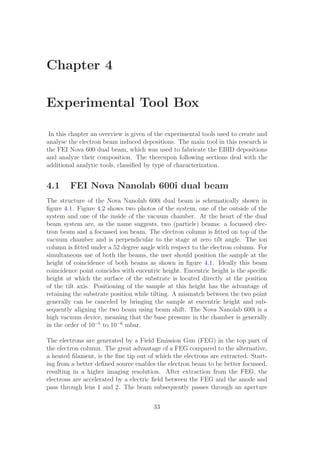 Chapter 4
Experimental Tool Box
In this chapter an overview is given of the experimental tools used to create and
analyse the electron beam induced depositions. The main tool in this research is
the FEI Nova 600 dual beam, which was used to fabricate the EBID depositions
and analyze their composition. The thereupon following sections deal with the
additional analytic tools, classiﬁed by type of characterization.
4.1 FEI Nova Nanolab 600i dual beam
The structure of the Nova Nanolab 600i dual beam is schematically shown in
ﬁgure 4.1. Figure 4.2 shows two photos of the system, one of the outside of the
system and one of the inside of the vacuum chamber. At the heart of the dual
beam system are, as the name suggests, two (particle) beams: a focussed elec-
tron beam and a focussed ion beam. The electron column is ﬁtted on top of the
vacuum chamber and is perpendicular to the stage at zero tilt angle. The ion
column is ﬁtted under a 52 degree angle with respect to the electron column. For
simultaneous use of both the beams, the user should position the sample at the
height of coincidence of both beams as shown in ﬁgure 4.1. Ideally this beam
coincidence point coincides with eucentric height. Eucentric height is the speciﬁc
height at which the surface of the substrate is located directly at the position
of the tilt axis. Positioning of the sample at this height has the advantage of
retaining the substrate position while tilting. A mismatch between the two point
generally can be canceled by bringing the sample at eucentric height and sub-
sequently aligning the two beam using beam shift. The Nova Nanolab 600i is a
high vacuum device, meaning that the base pressure in the chamber is generally
in the order of 10−5
to 10−6
mbar.
The electrons are generated by a Field Emission Gun (FEG) in the top part of
the electron column. The great advantage of a FEG compared to the alternative,
a heated ﬁlament, is the ﬁne tip out of which the electrons are extracted. Start-
ing from a better deﬁned source enables the electron beam to be better focussed,
resulting in a higher imaging resolution. After extraction from the FEG, the
electrons are accelerated by a electric ﬁeld between the FEG and the anode and
pass through lens 1 and 2. The beam subsequently passes through an aperture
33
 