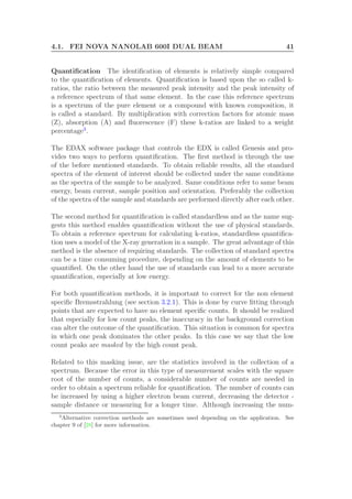 4.1. FEI NOVA NANOLAB 600I DUAL BEAM 41
Quantiﬁcation The identiﬁcation of elements is relatively simple compared
to the quantiﬁcation of elements. Quantiﬁcation is based upon the so called k-
ratios, the ratio between the measured peak intensity and the peak intensity of
a reference spectrum of that same element. In the case this reference spectrum
is a spectrum of the pure element or a compound with known composition, it
is called a standard. By multiplication with correction factors for atomic mass
(Z), absorption (A) and ﬂuorescence (F) these k-ratios are linked to a weight
percentage3
.
The EDAX software package that controls the EDX is called Genesis and pro-
vides two ways to perform quantiﬁcation. The ﬁrst method is through the use
of the before mentioned standards. To obtain reliable results, all the standard
spectra of the element of interest should be collected under the same conditions
as the spectra of the sample to be analyzed. Same conditions refer to same beam
energy, beam current, sample position and orientation. Preferably the collection
of the spectra of the sample and standards are performed directly after each other.
The second method for quantiﬁcation is called standardless and as the name sug-
gests this method enables quantiﬁcation without the use of physical standards.
To obtain a reference spectrum for calculating k-ratios, standardless quantiﬁca-
tion uses a model of the X-ray generation in a sample. The great advantage of this
method is the absence of requiring standards. The collection of standard spectra
can be a time consuming procedure, depending on the amount of elements to be
quantiﬁed. On the other hand the use of standards can lead to a more accurate
quantiﬁcation, especially at low energy.
For both quantiﬁcation methods, it is important to correct for the non element
speciﬁc Bremsstrahlung (see section 3.2.1). This is done by curve ﬁtting through
points that are expected to have no element speciﬁc counts. It should be realized
that especially for low count peaks, the inaccuracy in the background correction
can alter the outcome of the quantiﬁcation. This situation is common for spectra
in which one peak dominates the other peaks. In this case we say that the low
count peaks are masked by the high count peak.
Related to this masking issue, are the statistics involved in the collection of a
spectrum. Because the error in this type of measurement scales with the square
root of the number of counts, a considerable number of counts are needed in
order to obtain a spectrum reliable for quantiﬁcation. The number of counts can
be increased by using a higher electron beam current, decreasing the detector -
sample distance or measuring for a longer time. Although increasing the num-
3
Alternative correction methods are sometimes used depending on the application. See
chapter 9 of [28] for more information.
 