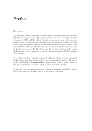 Preface
Dear reader,
You have just started reading an extensive thesis on the Electron Beam Induced
Deposition (EBID) of iron. The main reason for its size is the fact that the
technique of EBID and the related scientiﬁc equipment are new to the research
group Physics of Nanostructures. In that sense this thesis can be also be seen as
a ﬁrst exploration of our recently obtained nanostructuring tool, the FEI Nova
Nanolab 600i dual beam. Therefore we have chosen to elaborate somewhat more
on details, that may not be directly relevant for the interpretation of the results
of this thesis, but do contribute to the overall understanding of EBID and the
Nova Nanolab.
The reader who ﬁnds himself acquainted with part of the subjects presented
in this thesis, may want to skip some of the corresponding chapters. Therefore,
at the end of chapter 1 Introduction a guide to this thesis is given. Based on
this guide, the reader can decide which chapters are of his interest.
Please note that for your convenience a glossary of frequently used abbreviations
is added on page 106. I hope you will enjoy reading this thesis.
 