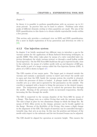 44 CHAPTER 4. EXPERIMENTAL TOOL BOX
chapter 5.
In theory it is possible to perform quantiﬁcations with an accuracy up to 0.1
atom percent. In practice this can be hard to achieve. Problems arise when
peaks of diﬀerent elements overlap or when quantities are small. The aim of the
EDX quantiﬁcation in this thesis is to obtain reliable reproducible results within
a few percent.
This section only provides a condensed view on EDX and EDX quantiﬁcation.
For a more in depth exploration of X-ray generation and detection we refer to
[28].
4.1.2 Gas injection system
In chapter 3 we brieﬂy mentioned two diﬀerent ways to introduce a gas in the
vacuum system for the application of Beam Induced Structuring techniques, in
speciﬁc EBID. This either takes place by means of a valve controlled inlet (in-
jection throughout the whole vacuum system) or through a small hollow needle
(local injection). On the FEI Nova 600i dualbeam the gas is injected locally, close
to the substrate, by means of a hollow needle with an end diameter of 600 µm.
This needle is part of a larger system called the Gas Injection System (GIS). A
photo of a GIS is shown in ﬁgure 4.7.
The GIS consists of two major parts. The larger part is situated outside the
vacuum and contains a pneumatic system to insert and retract the needle and
to open and close the GIS. Inside the vacuum system the crucible is situated,
in which the precursor of choice is loaded. A plunger inside the middle of the
crucible acts as a valve and is operated by the pneumatics on the outside. The
crucible is equipped with a heater to bring the precursor to the desired temper-
ature. The temperature provides a way to control the precursor ﬂux through
the needle. Heating of the precursor results in increased evaporation, thereby
increasing the ﬂux through the needle.
The GIS is connected to the vacuum chamber of the Nova 600i by means of
a ﬂange. This ﬂange rests on a rubber O-ring that seals the vacuum chamber.
The unit is kept in place by two aluminium clamps in which the ﬂange ﬁts. By
means of little Allen screws in the clamps, pressure can be locally applied on
the ﬂange. Because of the ﬂexibility of the O-ring, this causes a slight change
in the alignment of the GIS. The length of insertion can be controlled through a
turnable ring, that acts as an stop. In this way the position and distance of the
needle with respect to the substrate and the two focussed beams can be adjusted.
The GIS should be aligned for operation at eucentric height. This ensures the
 