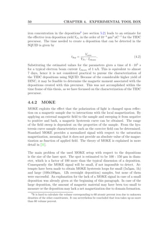 50 CHAPTER 4. EXPERIMENTAL TOOL BOX
iron concentration in the depositions8
(see section 5.2) leads to an estimate for
the eﬀective iron deposition yield YF e in the order of 10−4
µm3
nC−1
for the TIDC
precursor. The time needed to create a deposition that can be detected in the
SQUID is given by
tdep =
Vmin
YF e · Iebeam
. (4.2)
Substituting the estimated values for the parameters gives a time of 6 · 105
s
for a typical electron beam current Iebeam of 1 nA. This is equivalent to almost
7 days, hence it is not considered practical to pursue the characterization of
the TIDC depositions using SQUID. Because of the considerable higher yield of
DINC, it may be feasible to determine the magnetic moment associated with the
depositions created with this precursor. This was not accomplished within the
time frame of this thesis, as we have focussed on the characterization of the TIDC
precursor.
4.4.2 MOKE
MOKE exploits the eﬀect that the polarization of light is changed upon reﬂec-
tion on a magnetic sample due to interactions with the local magnetization. By
applying an external magnetic ﬁeld to the sample and sweeping it from negative
to positive and back, a magnetic hysteresis curve can be obtained. The range
of the ﬁeld sweep is dependent on the properties of the sample. From the hys-
teresis curve sample characteristics such as the coercive ﬁeld can be determined.
Standard MOKE provides a normalized signal with respect to the saturation
magnetization, meaning that it does not provide an absolute value of the magne-
tization as function of applied ﬁeld. The theory of MOKE is explained in more
detail in [31].
The main problem of the used MOKE setup with respect to the depositions
is the size of the laser spot. The spot is estimated to be 100 - 150 µm in diam-
eter, which is a factor of 100 more than the typical dimension of a deposition.
Consequently the MOKE signal will be small, if not impossible to detect. At-
tempts have been made to obtain MOKE hysteresis loops for small (5x5µm, 1h)
and large (100x100µm, 12h overnight deposition) samples, but none of them
were successful. An explanation for the lack of a MOKE signal in case of a small
deposition was already given at the beginning of this paragraph. In case of the
large deposition, the amount of magnetic material may have been too small to
measure or the deposition may lack a net magnetization due to domain formation.
8
It is hard to calculate the volume corresponding to 60 atomic percent iron due to unknown
densities of the other constituents. It can nevertheless be concluded that iron takes up no more
than 60 volume percent.
 