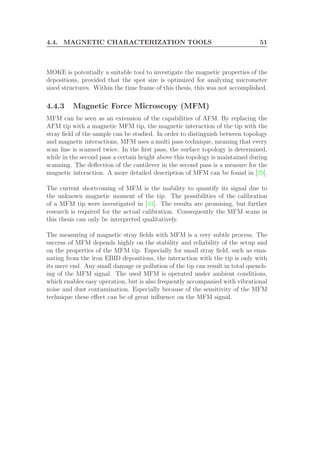 4.4. MAGNETIC CHARACTERIZATION TOOLS 51
MOKE is potentially a suitable tool to investigate the magnetic properties of the
depositions, provided that the spot size is optimized for analyzing micrometer
sized structures. Within the time frame of this thesis, this was not accomplished.
4.4.3 Magnetic Force Microscopy (MFM)
MFM can be seen as an extension of the capabilities of AFM. By replacing the
AFM tip with a magnetic MFM tip, the magnetic interaction of the tip with the
stray ﬁeld of the sample can be studied. In order to distinguish between topology
and magnetic interactions, MFM uses a multi pass technique, meaning that every
scan line is scanned twice. In the ﬁrst pass, the surface topology is determined,
while in the second pass a certain height above this topology is maintained during
scanning. The deﬂection of the cantilever in the second pass is a measure for the
magnetic interaction. A more detailed description of MFM can be found in [29].
The current shortcoming of MFM is the inability to quantify its signal due to
the unknown magnetic moment of the tip. The possibilities of the calibration
of a MFM tip were investigated in [33]. The results are promising, but further
research is required for the actual calibration. Consequently the MFM scans in
this thesis can only be interpreted qualitatively.
The measuring of magnetic stray ﬁelds with MFM is a very subtle process. The
success of MFM depends highly on the stability and reliability of the setup and
on the properties of the MFM tip. Especially for small stray ﬁeld, such as ema-
nating from the iron EBID depositions, the interaction with the tip is only with
its mere end. Any small damage or pollution of the tip can result in total quench-
ing of the MFM signal. The used MFM is operated under ambient conditions,
which enables easy operation, but is also frequently accompanied with vibrational
noise and dust contamination. Especially because of the sensitivity of the MFM
technique these eﬀect can be of great inﬂuence on the MFM signal.
 