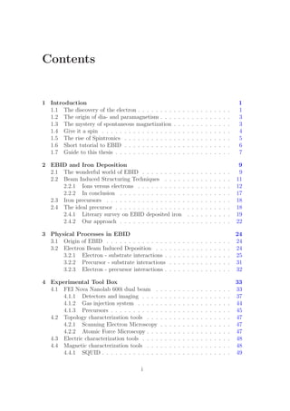 Contents
1 Introduction 1
1.1 The discovery of the electron . . . . . . . . . . . . . . . . . . . . . 1
1.2 The origin of dia- and paramagnetism . . . . . . . . . . . . . . . . 3
1.3 The mystery of spontaneous magnetization . . . . . . . . . . . . . 3
1.4 Give it a spin . . . . . . . . . . . . . . . . . . . . . . . . . . . . . 4
1.5 The rise of Spintronics . . . . . . . . . . . . . . . . . . . . . . . . 5
1.6 Short tutorial to EBID . . . . . . . . . . . . . . . . . . . . . . . . 6
1.7 Guide to this thesis . . . . . . . . . . . . . . . . . . . . . . . . . . 7
2 EBID and Iron Deposition 9
2.1 The wonderful world of EBID . . . . . . . . . . . . . . . . . . . . 9
2.2 Beam Induced Structuring Techniques . . . . . . . . . . . . . . . 11
2.2.1 Ions versus electrons . . . . . . . . . . . . . . . . . . . . . 12
2.2.2 In conclusion . . . . . . . . . . . . . . . . . . . . . . . . . 17
2.3 Iron precursors . . . . . . . . . . . . . . . . . . . . . . . . . . . . 18
2.4 The ideal precursor . . . . . . . . . . . . . . . . . . . . . . . . . . 18
2.4.1 Literary survey on EBID deposited iron . . . . . . . . . . 19
2.4.2 Our approach . . . . . . . . . . . . . . . . . . . . . . . . . 22
3 Physical Processes in EBID 24
3.1 Origin of EBID . . . . . . . . . . . . . . . . . . . . . . . . . . . . 24
3.2 Electron Beam Induced Deposition . . . . . . . . . . . . . . . . . 24
3.2.1 Electron - substrate interactions . . . . . . . . . . . . . . . 25
3.2.2 Precursor - substrate interactions . . . . . . . . . . . . . . 31
3.2.3 Electron - precursor interactions . . . . . . . . . . . . . . . 32
4 Experimental Tool Box 33
4.1 FEI Nova Nanolab 600i dual beam . . . . . . . . . . . . . . . . . 33
4.1.1 Detectors and imaging . . . . . . . . . . . . . . . . . . . . 37
4.1.2 Gas injection system . . . . . . . . . . . . . . . . . . . . . 44
4.1.3 Precursors . . . . . . . . . . . . . . . . . . . . . . . . . . . 45
4.2 Topology characterization tools . . . . . . . . . . . . . . . . . . . 47
4.2.1 Scanning Electron Microscopy . . . . . . . . . . . . . . . . 47
4.2.2 Atomic Force Microscopy . . . . . . . . . . . . . . . . . . . 47
4.3 Electric characterization tools . . . . . . . . . . . . . . . . . . . . 48
4.4 Magnetic characterization tools . . . . . . . . . . . . . . . . . . . 48
4.4.1 SQUID . . . . . . . . . . . . . . . . . . . . . . . . . . . . . 49
i
 