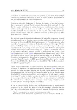 5.2. EDS ANALYSIS 59
as there is an uncertainty associated with position of the onset of the wedge2
.
The already mentioned observation of small Fe and Co peaks in the spectrum at
the supposed onset of the wedge conﬁrms this.
Stratagem calculates thicknesses by dividing the amount of material necessary
for a certain peak intensity by the estimated density of the material. A value
for this density is obtained by adding the relative contributions of the densities
of the materials present. In the case of our Co - Fe wedge, this calculated value
matches well with the actual density. In the case this value for the density de-
viates from the actual value, the thickness calculated by Stratagem may diﬀer
from the actual thickness.
For accurate quantiﬁcation of layered samples, it is sensible to optimize the peak
to background ratio by choosing the correct electron beam energy, as was brieﬂy
discussed in the section EDX detector in chapter 4. This minimizes the inﬂu-
ence of the background correction on the k-ratios and ensures the proper determi-
nation of the layer thicknesses by providing a correct reference peak. To obtain
an estimate of which energy to use for a certain layer thickness, Stratagem is
capable of creating a k-ratio versus energy plot. Figure 5.6 shows such plots for
a 100 nm thick Co90Fe10 layer on top of a Si substrate for the K lines (ﬁgure
5.6(a)) and L lines (ﬁgure 5.6(b)). From these plots a approximate energy range
can be determined, within which accurate quantiﬁcation can be achieved. The
boundaries of this range are determined by comparing the k-ratios of the relevant
elements. Suitable energies for EDS quantiﬁcation of this layer are for example
between 6 and 12 keV for the L lines3
and 8 and 15 keV for the K lines as indi-
cated by the gray rectangles.
There are no strict criteria for these boundaries, but we can provide some gen-
eral rules to determine the optimal energy range. In ﬁgure 5.6(a) for example,
we need to choose an energy above 6 keV, because that is where the Si k-ratio
becomes signiﬁcant. On the other side we do not want to end up with a too low
k-ratio for Fe, meaning we should not use energies over 12 keV. Apart from the
decreasing Fe k-ratio for higher energies, it can be seen that also the Si k-ratio
is becoming dominant over the Co k-ratio. Since we are mainly interested in the
Co - Fe content and only need Si as a reference for calculating layer thickness, it
is sensible to not use energies higher than 12 keV.
It can be concluded that the thickness calculations returned by Stratagem are
promising, as they match well with the expected thickness. Manually inserting
the expected density in the software may even improve the agreement with the
2
This is a consequence of the method used to fabricate the wedge.
3
Quantiﬁcation would of course still be problematic due to the overlapping of the L lines.
 