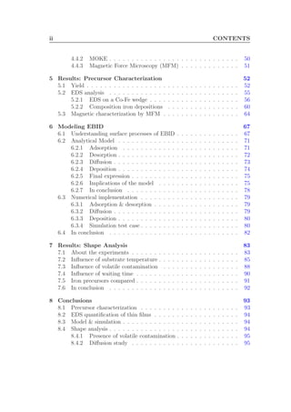 ii CONTENTS
4.4.2 MOKE . . . . . . . . . . . . . . . . . . . . . . . . . . . . . 50
4.4.3 Magnetic Force Microscopy (MFM) . . . . . . . . . . . . . 51
5 Results: Precursor Characterization 52
5.1 Yield . . . . . . . . . . . . . . . . . . . . . . . . . . . . . . . . . . 52
5.2 EDS analysis . . . . . . . . . . . . . . . . . . . . . . . . . . . . . 55
5.2.1 EDS on a Co-Fe wedge . . . . . . . . . . . . . . . . . . . . 56
5.2.2 Composition iron depositions . . . . . . . . . . . . . . . . 60
5.3 Magnetic characterization by MFM . . . . . . . . . . . . . . . . . 64
6 Modeling EBID 67
6.1 Understanding surface processes of EBID . . . . . . . . . . . . . . 67
6.2 Analytical Model . . . . . . . . . . . . . . . . . . . . . . . . . . . 71
6.2.1 Adsorption . . . . . . . . . . . . . . . . . . . . . . . . . . 71
6.2.2 Desorption . . . . . . . . . . . . . . . . . . . . . . . . . . . 72
6.2.3 Diﬀusion . . . . . . . . . . . . . . . . . . . . . . . . . . . . 73
6.2.4 Deposition . . . . . . . . . . . . . . . . . . . . . . . . . . . 74
6.2.5 Final expression . . . . . . . . . . . . . . . . . . . . . . . . 75
6.2.6 Implications of the model . . . . . . . . . . . . . . . . . . 75
6.2.7 In conclusion . . . . . . . . . . . . . . . . . . . . . . . . . 78
6.3 Numerical implementation . . . . . . . . . . . . . . . . . . . . . . 79
6.3.1 Adsorption & desorption . . . . . . . . . . . . . . . . . . . 79
6.3.2 Diﬀusion . . . . . . . . . . . . . . . . . . . . . . . . . . . . 79
6.3.3 Deposition . . . . . . . . . . . . . . . . . . . . . . . . . . . 80
6.3.4 Simulation test case . . . . . . . . . . . . . . . . . . . . . . 80
6.4 In conclusion . . . . . . . . . . . . . . . . . . . . . . . . . . . . . 82
7 Results: Shape Analysis 83
7.1 About the experiments . . . . . . . . . . . . . . . . . . . . . . . . 83
7.2 Inﬂuence of substrate temperature . . . . . . . . . . . . . . . . . . 85
7.3 Inﬂuence of volatile contamination . . . . . . . . . . . . . . . . . 88
7.4 Inﬂuence of waiting time . . . . . . . . . . . . . . . . . . . . . . . 90
7.5 Iron precursors compared . . . . . . . . . . . . . . . . . . . . . . . 91
7.6 In conclusion . . . . . . . . . . . . . . . . . . . . . . . . . . . . . 92
8 Conclusions 93
8.1 Precursor characterization . . . . . . . . . . . . . . . . . . . . . . 93
8.2 EDS quantiﬁcation of thin ﬁlms . . . . . . . . . . . . . . . . . . . 94
8.3 Model & simulation . . . . . . . . . . . . . . . . . . . . . . . . . . 94
8.4 Shape analysis . . . . . . . . . . . . . . . . . . . . . . . . . . . . . 94
8.4.1 Presence of volatile contamination . . . . . . . . . . . . . . 95
8.4.2 Diﬀusion study . . . . . . . . . . . . . . . . . . . . . . . . 95
 