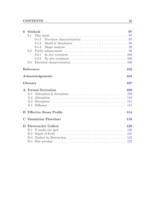 CONTENTS iii
9 Outlook 97
9.1 This thesis . . . . . . . . . . . . . . . . . . . . . . . . . . . . . . . 97
9.1.1 Precursor characterization . . . . . . . . . . . . . . . . . . 97
9.1.2 Model & Simulation . . . . . . . . . . . . . . . . . . . . . 98
9.1.3 Shape analysis . . . . . . . . . . . . . . . . . . . . . . . . . 99
9.2 Purity enhancement . . . . . . . . . . . . . . . . . . . . . . . . . 99
9.2.1 In situ treatment . . . . . . . . . . . . . . . . . . . . . . . 100
9.2.2 Ex situ treatment . . . . . . . . . . . . . . . . . . . . . . . 100
9.3 Electrical characterization . . . . . . . . . . . . . . . . . . . . . . 100
References 102
Acknowledgements 104
Glossary 107
A Formal Derivation 109
A.1 Adsorption & desorption . . . . . . . . . . . . . . . . . . . . . . . 109
A.2 Adsorption . . . . . . . . . . . . . . . . . . . . . . . . . . . . . . . 110
A.3 Desorption . . . . . . . . . . . . . . . . . . . . . . . . . . . . . . . 111
A.4 Diﬀusion . . . . . . . . . . . . . . . . . . . . . . . . . . . . . . . . 111
B Eﬀective Beam Proﬁle 114
C Simulation Flowchart 118
D ElectronArt Gallery 120
D.1 X marks the spot . . . . . . . . . . . . . . . . . . . . . . . . . . . 120
D.2 Depth of Field . . . . . . . . . . . . . . . . . . . . . . . . . . . . . 121
D.3 Marked by Destruction . . . . . . . . . . . . . . . . . . . . . . . . 122
D.4 How peculiar . . . . . . . . . . . . . . . . . . . . . . . . . . . . . 123
 