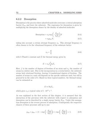 72 CHAPTER 6. MODELING EBID
6.2.2 Desorption
Desorption is the process where adsorbed molecules overcome a critical adsorption
barrier Eads and leave the substrate. The expression for desorption is given by
multiplying the desorption chance by the density of adsorbed molecules
Desorption = νd exp −
Eads
kbTs
N (6.4)
= νdpdesN, (6.5)
taking into account a certain attempt frequency νd. This attempt frequency is
often chosen to be the vibrational frequency of the substrate lattice
νd =
E
h
(6.6)
with h Planck’s constant and E the thermal energy given by
E = nuf
1
2
kbTs. (6.7)
Here, f is the number of degrees of freedom of an atom and nu the number of
atoms in a lattice unit. Due to the incorporation in a crystal lattice, the substrate
atoms lack rotational freedom, leaving 3 translational degrees of freedom. The
number of atoms in a unit cell depends on the speciﬁc substrate used, but will in
general be in the order of 3. Based on these typical numbers, the thermal energy
can be estimated as
E ≈ 5kbTs, (6.8)
which gives νd a typical value of 1 · 1013
s−1
.
As was explained in the ﬁrst section of this chapter, it is assumed that the
interaction of the precursor with the substrate with respect to adsorption and
desorption can be described by a single energy barrier Eads. Under this assump-
tion desorption is the reverse process of adsorption. Consequently the respective
chances of these processes add up to one:
pads + pdes = (1 − exp −
Eads
kbTs
) + exp −
Eads
kbTs
= 1. (6.9)
 