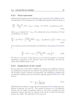 6.2. ANALYTICAL MODEL 75
6.2.5 Final expression
Substituting the expressions for adsorption (6.3), desorption (6.5), diﬀusion (6.15)
and deposition (6.17) in equation 6.1, the diﬀerential equation takes the shape of
dN
dt
=
Nm − N
Nm
· PF [1 − pdes] − νdNpdes + D · ∇2
N − SdepBeam(x, y, t)N.
(6.18)
where pads is replaced by 1 − pdes. By ordering the terms as function of N and
its derivatives, we obtain
dN
dt
= D · ∇2
N −
PF[1 − pdes]
Nm
+ νdpdes − SdepBeam(x, y, t N + PF [1 − pdes] .
(6.19)
If we take into account only adsorption and desorption, this equation 6.19 reduces
to
dN
dt
= PF [1 − pdes] −
PF[1 − pdes]
Nm
+ νdpdes N. (6.20)
We will see in the next section that we can use this last equation to calculate
equilibrium occupations on the substrate and on the deposition, far from the
region where diﬀusion plays a role.
6.2.6 Implications of the model
We can study part of the eﬀect of diﬀusion by looking at the diﬀerence between
the equilibrium occupation at the substrate Ns
eq and the deposition Nd
eq. Far from
the boundary between substrate and deposition, the equilibrium condition will
not depend on diﬀusion and can be found by equating equation 6.20 to zero. This
leads to
Neq =
1
1
Nm
+ pdes
[1−pdes]
νd
P F
. (6.21)
Substituting the respective energy barriers in expression 6.21 we obtain the equi-
librium occupations Ns
eq and Nd
eq. The variable of interest is R, the diﬀerence
between the two surface occupations relative to the surface occupation on the
deposition, because this gives an estimate of the extent to which the discussed
features are visible. The expression for R is given by
 
