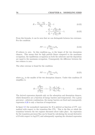 76 CHAPTER 6. MODELING EBID
R =
Ns
eq − Nd
eq
Nd
eq
=
Ns
eq
Nd
eq
− 1 (6.22)
=
1
Nm
+
pd
des
[1−pd
des]
νd
P F
1
Nm
+
ps
des
[1−ps
des]
νd
P F
− 1. (6.23)
From this formula, it can be seen that we can distinguish between two extremes.
For the condition
PF >>
pdes
1 − pdes
νdNm (6.24)
R reduces to zero. In this condition pdes is the larger of the two desorption
chances. This means that for high particle ﬂuxes compared to the maximum
occupation, the equilibrium occupation on both the substrate and the deposition
are equal to the maximum occupation. Consequently the diﬀerence between the
two reduces to zero.
The other extreme is found for the condition
PF <<
pdes
1 − pdes
νdNm (6.25)
where pdes is the smaller of the two desorption chances. Under this condition R
simpliﬁes to
R =
pd
des
[1−pd
des]
ps
des
[1−ps
des]
− 1 =
1 − pd
des
[1 − ps
des]
pd
des
ps
des
− 1. (6.26)
The derived expression depends only on the adsorption and desorption chances,
which themselves are a function of energy barriers and temperature. For a given
precursor - substrate combination, the energy barriers are ﬁxed and consequently
expression 6.26 is only a function of temperature.
In ﬁgure 6.5 the normalized expression for R is plotted as function of PF, nor-
malized with respect to the transition ﬂux PFT . This is the ﬂux at which the
transition between the two regimes discussed above takes place. An expression
for the transition precursor ﬂux can be found by calculating the second derivative
of R with respect to log(PF) and subsequently equating the obtained expression
 
