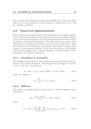 6.3. NUMERICAL IMPLEMENTATION 79
This concludes the development of the analytical EBID model. The next task at
hand is to turn this model into a discrete numerical version which can be used
in a computer simulation.
6.3 Numerical implementation
Before the previous described model can be implemented in a computer simula-
tion we will have to transform it into a discreet model in both spatial coordinates
x and y and the time coordinate t. The spatial discretization of the model is done
by deﬁning a square grid with spacing d. This eﬀectively creates square cells of
dimensions d x d, which we will call bins. We will refer to d as the bin size. Time
will be discretized by introducing a time step ∆t, which should be chosen small
enough to ensure numerical stability. In the next subsections we will postulate
the expressions applied in the computer simulation. A full derivation of these
expressions can be found in appendix A.
6.3.1 Adsorption & desorption
For adsorption and desorption a joint expression has been derived for implemen-
tation in the computer simulation. The change from the occupation Ni at time
ti to Ni + ∆N at ti + ∆t is given by
Ni + ∆N = Neq (1 − exp (−B∆t)) + Ni exp (−B∆t) , (6.27)
where B is deﬁned as
B =
PF
Nm
(1 − pdes) + νdpdes. (6.28)
6.3.2 Diﬀusion
The change in occupation ∆N for a given bin as a result of diﬀusion can be
described as
∆N =
(C1 − C2Ni)
C2
(1 − exp (−C2∆t)) (6.29)
where
C1 − C2Ni =
1
8
D
d2
1
∆i=−1
1
∆j=−1
α2
∆i,∆j(Ni+∆i,j+∆j − Nij) (6.30)
 