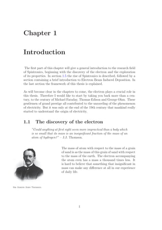 Chapter 1
Introduction
The ﬁrst part of this chapter will give a general introduction to the research ﬁeld
of Spintronics, beginning with the discovery of the electron and the exploration
of its properties. In section 1.5 the rise of Spintronics is described, followed by a
section containing a brief introduction to Electron Beam Induced Deposition. In
the last section the framework of this thesis is explained.
As will become clear in the chapters to come, the electron plays a crucial role in
this thesis. Therefore I would like to start by taking you back more than a cen-
tury, to the century of Michael Faraday, Thomas Edison and George Ohm. These
gentlemen of grand prestige all contributed to the unraveling of the phenomenon
of electricity. But it was only at the end of the 19th century that mankind really
started to understand the origin of electricity.
1.1 The discovery of the electron
”Could anything at ﬁrst sight seem more impractical than a body which
is so small that its mass is an insigniﬁcant fraction of the mass of an
atom of hydrogen?” – J.J. Thomson.
The mass of atom with respect to the mass of a grain
Sir Joseph John Thomson.
of sand is as the mass of this grain of sand with respect
to the mass of the earth. The electron accompanying
the atom even has a mass a thousand times less. It
is hard to believe that something that insigniﬁcant in
mass can make any diﬀerence at all in our experience
of daily life.
1
 