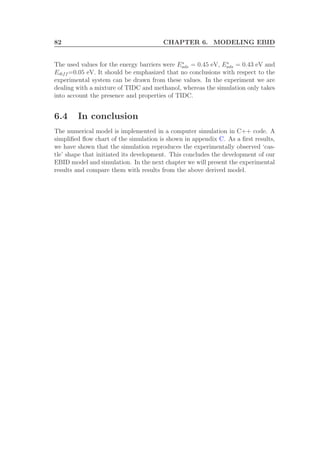 82 CHAPTER 6. MODELING EBID
The used values for the energy barriers were Es
ads = 0.45 eV, Es
ads = 0.43 eV and
Ediff =0.05 eV. It should be emphasized that no conclusions with respect to the
experimental system can be drawn from these values. In the experiment we are
dealing with a mixture of TIDC and methanol, whereas the simulation only takes
into account the presence and properties of TIDC.
6.4 In conclusion
The numerical model is implemented in a computer simulation in C++ code. A
simpliﬁed ﬂow chart of the simulation is shown in appendix C. As a ﬁrst results,
we have shown that the simulation reproduces the experimentally observed ‘cas-
tle’ shape that initiated its development. This concludes the development of our
EBID model and simulation. In the next chapter we will present the experimental
results and compare them with results from the above derived model.
 
