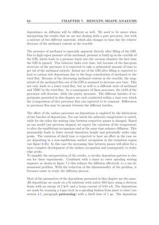 84 CHAPTER 7. RESULTS: SHAPE ANALYSIS
dependence on diﬀusion will be diﬀerent as well. We need to be aware when
interpreting the results that we are not dealing with a pure precursor, but with
a mixture of two diﬀerent materials, which also changes in time due the relative
decrease of the methanol content in the crucible.
The presence of methanol is especially apparent directly after ﬁlling of the GIS.
Due to high vapor pressure of the methanol, pressure is build up in the crucible of
the GIS, which leads to a pressure burst into the vacuum chamber the ﬁrst time
the GIS is opened. This behavior fades over time, but because of the ﬁne-grain
structure of the precursor it is expected to take a substantial amount of time to
get rid of the methanol entirely. Initial use of the GIS after ﬁlling is expected to
lead to carbon rich depositions due to the large contribution of methanol to the
total ﬂux. Because of the decreasing methanol content in the crucible, the mag-
nitude of the methanol ﬂux out of the GIS is assumed to decrease over time. This
not only leads to a lower total ﬂux, but as well to a diﬀerent ratio of methanol
and TIDC in the total ﬂux. As a consequence of these processes, the yield of the
precursor will decrease, while the purity increases. The diﬀerent batches of ex-
periments presented in this chapter are each conducted within a time over which
the (composition of the) precursor ﬂux can expected to be constant. Diﬀerences
in precursor ﬂux may be present between the diﬀerent batches.
The eﬀect of the surface processes on depositions is explored by the fabrication
of two batches of depositions. For one batch the substrate temperature is varied,
while for the other the waiting time between respective passes is changed. Based
on our model (see previous chapter) we expect the variation of the temperature
to alter the equilibrium occupations and at the same time enhance diﬀusion. This
presumably leads to lower overall deposition height and potentially wider edge
peaks. The variation of dwell time is expected to have an eﬀect in the case we
are depositing in a non-equilibrium surface occupation in the transition region
(see ﬁgure 6.3b). In this case the increasing time between passes will allow for a
more complete development of the surface occupation and consequently to wider
edge peaks.
To simplify the interpretation of the results, a circular deposition pattern is cho-
sen for these experiments. Combined with a inner to outer spiraling writing
sequence as shown in ﬁgure 7.1 this reduces the diﬀusion eﬀectively to a one di-
mensional problem. With the reduction of the dimensionality of the problem, it
becomes easier to study the diﬀusion process.
Most of the parameters of the depositions presented in this chapter are the same.
All depositions are made on a Si substrate with native SiO layer using a electron
beam with an energy of 2 keV and a beam current of 0.84 nA. The depositions
are made by scanning a 3 µm circle in a spiraling fashion from inner to outer (see
section 4.1, paragraph patterning) with a dwell time of 1 µs. The deposition
 