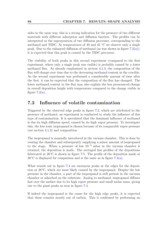 88 CHAPTER 7. RESULTS: SHAPE ANALYSIS
sides in the same way, this is a strong indication for the presence of two diﬀerent
materials with diﬀerent adsorption and diﬀusion barriers. The proﬁles can be
interpreted as the superposition of two diﬀusion processes, corresponding to the
methanol and TIDC. At temperatures of 40 and 45 ◦
C we observe only a single
peak. Due to the enhanced diﬀusion of methanol (as was shown in ﬁgure 7.2(a)),
it is expected that this peak is caused by the TIDC precursor.
The visibility of both peaks in this second experiment (compared to the ﬁrst
experiment, where only a single peak was visible) is probably caused by a lower
methanol ﬂux. As already emphasized in section 4.1.3, the composition of the
ﬂux will change over time due to the decreasing methanol content in the crucible.
As the second experiment was performed a considerable amount of time after
the ﬁrst, it can be expected that the composition of the ﬂux has changed. The
lower methanol content in the ﬂux may also explain the less pronounced change
in overall deposition height with temperature compared to the change visible in
ﬁgure 7.2(a).
7.3 Inﬂuence of volatile contamination
Triggered by the observed edge peaks in ﬁgure 7.2, which are attributed to the
presence of methanol, an experiment is conducted to study the inﬂuence of this
type of contamination. It is speculated that the dominant inﬂuence of methanol
is due its high diﬀusion speed, caused by its high vapor pressure. To investigate
this, the less toxic isopropanol is chosen because of its comparable vapor pressure
(see section 4.1.3) and composition.
The isopropanol is manually introduced in the vacuum chamber. This is done by
venting the chamber and subsequently supplying a minor amount of isopropanol
to the stage. When a pressure of low 10−5
mbar in the vacuum chamber is
retained, the deposition is made. The averaged line proﬁles of the depositions
fabricated at 26◦
C is shown in ﬁgure 7.5. The proﬁle of the deposition made at
30◦
C is displayed for comparison and is the same as in ﬁgure 7.4(a).
What stands out in ﬁgure 7.4 are enormous peaks at the edges for the deposi-
tion at 26◦
C, which are most likely caused by the isopropanol. Despite the low
pressure in the chamber, a part of the isopropanol is still present in the vacuum
chamber or adsorbed on the substrate. Analog to methanol, isopropanol diﬀuses
fast over the surface due to its high vapor pressure and small molar mass, giving
rise to the giant peaks as seen in ﬁgure 7.4.
If indeed the isopropanol is the cause for the high edge peaks, it is expected
that these consists mostly out of carbon. This is conﬁrmed by preforming an
 