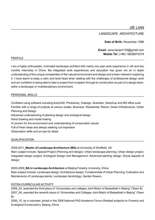 JIE LIAN
LANDSCAPE ARCHITECTURE
Date of Birth: November 1986
Email: Jane.lianjie1130@gmail.com
Mobile Tel: (+86) 18636675374
PROFILE
I am a highly enthusiastic, motivated landscape architect with nearly one year work experience in UK and two
months internship in China. My integrated work experiences and education has given me an in depth
understanding of the unique complexities of the natural environment and design and a keen interest in exploring
it. I have learnt to keep a calm and level head when dealing with the challenges of professional design work
and am confident in being able to take a project from inception through to construction as part of a design team,
within a landscape or multidisciplinary environment.
PERSONAL SKILLS
Confident using software including AutoCAD, Photoshop, Indesign, Illustrator, Sketchup and MS office suite
Familiar with a range of projects at various scales, Business, Residential, Resort, Green Infrastructure, Urban
Planning and Design
Advanced understanding of planting design and ecological design
Hand drawing and model making
A concern for the environment and understanding of conservation issues
Full of fresh ideas and always seeking out inspiration
Observation skills and an eye for detail
QUALIFACATION
2009-2011_Master of Landscape Architecture (MA) at University of Sheffield, UK
Main subject include: Special Project (Planning and design); Urban landscape planning; Urban design project;
Integrated design project; Ecological Design and Management; Advanced planting design; Social aspects of
design.
2005-2009_BA in Landscape Architecture at Beijing Forestry University, China
Main subject include: Landscape design; Architecture design; Fundamentals of Urban Planning; Cultivation and
Maintenance of Landscape plants; Landscape dendrology; Garden flowers.
EXTRA CURRICULAR ACTIVITY
2008_04, awarded the third place of “Universities and colleges Joint Match of Basketball in Beijing” (Team B)
2007_04, awarded the seventh place of “Universities and Colleges Joint Match of Basketball in Beijing” (Team
B)
2006_10, as a volunteer, joined in the 2006 National PhD Academic Forum (Related subjects on Forestry and
Ecological Construction), Beijing, China
 