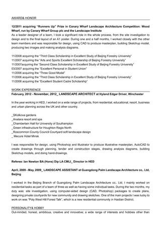 AWARD& HONOR
12/2011 acquiring “Runners Up” Prize in Canary Wharf Landscape Architecture Competition: Wood
Wharf, run by Canary Wharf Group plc and the Landscape Institute
As a leader designer of a team, I took a significant role in the whole process, from the site investigation to
design and to the final layout of an A1 poster. During one and a half months, I worked closely with the other
team members and was responsible for design, using CAD to produce masterplan, building Sketchup model,
producing two images and making analysis diagrams.
11/2008 acquiring the “Third Class Scholarship in Excellent Study of Beijing Forestry University”
11/2007 acquiring the “Arts and Sports Excellent Scholarship of Beijing Forestry University”
11/2007acquiring the “Second Class Scholarship in Excellent Study of Beijing Forestry University”
03/2007 acquiring the “Excellent Personal in Student Union”
11/2006 acquiring the “Three Good Model”
11/2006 acquiring the “Third Class Scholarship in Excellent Study of Beijing Forestry University”
11/2006 acquiring the “Excellent Student Cadre Scholarship”
WORK EXPERIENCE
February, 2012 - November, 2012_ LANDSCAPE ARCHITECT at Hyland Edgar Driver, Winchester
In the year working in HED, I worked on a wide range of projects, from residential, educational, resort, business
and urban planning across the UK and other country.
_SKolkova gardens
_Anatara resort and spa
_Chamberlain Hall for University of Southampton
_Green infrastructure for Houghton Regis North
_Roscommon County Council Courtyard soft landscape design
_ Mecure Hotel Minsk
I was responsible for design, using Photoshop and Illustrator to produce illustrative masterplan, AutoCAD to
create drawings through planning, tender and construction stages, drawing analysis diagrams, building
Sketchup models, and doing hand-drawings.
Referee: Ian Newton BA (Hons) Dip LA CMLI_ Director in HED
April, 2009 - May, 2009_ LANDSCAPE ASSISTANT at Guangdong Palm Landscape Architecture co,. Ltd,
Beijing
I worked in the Beijing Branch of Guangdong Palm Landscape Architecture co,. Ltd. I mainly worked on
residential tasks as part of a team of three as well as having some individual tasks. During the two months, my
duty was: site investigation, using computer-aided design (CAD, Photoshop) packages to create plans,
designing private courtyards for new community and drawing sketches. One of the main projects I was lucky to
work on was “Poly West Hill Forest Talk”, which is a new residential community in Haidian District.
PERSONALITY& HOBBY
Out-minded, honest, ambitious, creative and innovative; a wide range of interests and hobbies other than
 