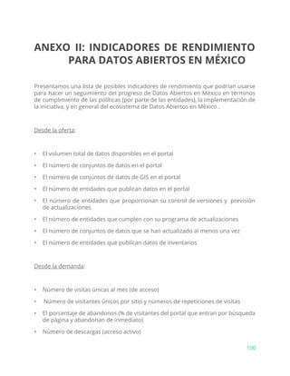 ANEXO II: INDICADORES DE RENDIMIENTO
PARA DATOS ABIERTOS EN MÉXICO
Presentamos una lista de posibles indicadores de rendimiento que podrían usarse
para hacer un seguimiento del progreso de Datos Abiertos en México en términos
de cumplimiento de las políticas (por parte de las entidades), la implementación de
la iniciativa, y en general del ecosistema de Datos Abiertos en México .
Desde la oferta​:
• El volumen total de datos disponibles en el portal
• El número de conjuntos de datos en el portal
• El número de conjuntos de datos de GIS en el portal
• El número de entidades que publican datos en el portal
• El número de entidades que proporcionan su control de versiones y previsión
de actualizaciones
• El número de entidades que cumplen con su programa de actualizaciones
• El número de conjuntos de datos que se han actualizado al menos una vez
• El número de entidades que publican datos de inventarios
Desde la demanda​:
• Número de visitas únicas al mes (de acceso)
• Número de visitantes únicos por sitio y números de repeticiones de visitas
• El porcentaje de abandonos (% de visitantes del portal que entran por búsqueda
de página y abandonan de inmediato)
• Número de descargas (acceso activo)
100
 