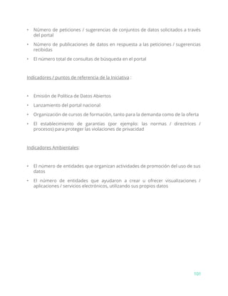 • Número de peticiones / sugerencias de conjuntos de datos solicitados a través
del portal
• Número de publicaciones de datos en respuesta a las peticiones / sugerencias
recibidas
• El número total de consultas de búsqueda en el portal
Indicadores / puntos de referencia de la Iniciativa​:
• Emisión de Política de Datos Abiertos
• Lanzamiento del portal nacional
• Organización de cursos de formación, tanto para la demanda como de la oferta
• El establecimiento de garantías (por ejemplo: las normas / directrices /
procesos) para proteger las violaciones de privacidad
Indicadores Ambientales​:
• El número de entidades que organizan actividades de promoción del uso de sus
datos
• El número de entidades que ayudaron a crear u ofrecer visualizaciones /
aplicaciones / servicios electrónicos, utilizando sus propios datos
101
 
