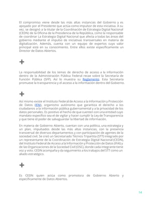 El compromiso viene desde las más altas instancias del Gobierno y es
apoyado por el Presidente que actúa como impulsor de esta iniciativa. A su
vez, se designó a la titular de la Coordinación de Estrategia Digital Nacional
(CEDN) de la Oficina de la Presidencia de la República, como la responsable
de coordinar La Estrategia Digital Nacional que afecta a todas las áreas del
gobierno mediante el impulso de iniciativas transversales en materia de
digitalización. Además, cuenta con un equipo de expertos cuyo valor
principal está en su conocimiento. Entre ellos existe específicamente un
Director de Datos Abiertos.
+
La responsabilidad de los temas de derecho de acceso a la información
dentro de la Administración Pública Federal recae sobre la Secretaría de
Función Pública (SFP). Así lo muestra su ​Reglamento​. Esta Secretaría
promueve la transparencia y el acceso a la información dentro del Gobierno.
+
Así mismo existe el Instituto Federal de Acceso a la Información y Protección
de Datos (​IFAI​), organismo autónomo que garantiza el derecho a los
ciudadanos a la información pública gubernamental y a la privacidad de los
datos personales. Es positivo el hecho de que cuenten con una entidad cuyo
mandato específico sea el de vigilar y hacer cumplir la Ley de Transparencia
y que tiene el poder de salvaguardar la libertad de información.
En materia de Gobierno Abierto, cuentan con una política, una estrategia y
un plan, impulsados desde las más altas instancias, con la presencia
transversal de diversos departamentos y con participación de agentes de la
sociedad civil. Se creó un Secretariado Técnico Tripartita (STT) integrado por
un representante de la Coordinación de Estrategia Digital Nacional (CEDN),
del Instituto Federal de Acceso a la Información y Protección de Datos (IFAI) y
de las Organizaciones de la Sociedad Civil (OSC), donde cada integrante tiene
voz y voto. CEDN acompaña y da seguimiento a los trabajos del STT como un
aliado estratégico.
+
Es CEDN quien actúa como promotora de Gobierno Abierto y
específicamente de Datos Abiertos.
14
 