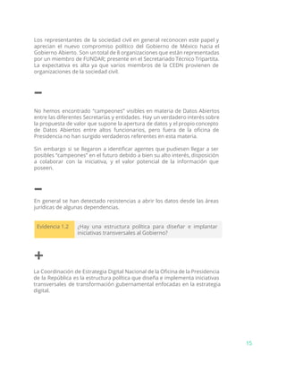 Los representantes de la sociedad civil en general reconocen este papel y
aprecian el nuevo compromiso político del Gobierno de México hacia el
Gobierno Abierto. Son un total de 8 organizaciones que están representadas
por un miembro de FUNDAR; presente en el Secretariado Técnico Tripartita.
La expectativa es alta ya que varios miembros de la CEDN provienen de
organizaciones de la sociedad civil.
–
No hemos encontrado “campeones” visibles en materia de Datos Abiertos
entre las diferentes Secretarías y entidades. Hay un verdadero interés sobre
la propuesta de valor que supone la apertura de datos y el propio concepto
de Datos Abiertos entre altos funcionarios, pero fuera de la oficina de
Presidencia no han surgido verdaderos referentes en esta materia.
Sin embargo si se llegaron a identificar agentes que pudiesen llegar a ser
posibles “campeones” en el futuro debido a bien su alto interés, disposición
a colaborar con la iniciativa, y el valor potencial de la información que
poseen.
–
En general se han detectado resistencias a abrir los datos desde las áreas
jurídicas de algunas dependencias.
Evidencia 1.2 ¿Hay una estructura política para diseñar e implantar
iniciativas transversales al Gobierno?
+
La Coordinación de Estrategia Digital Nacional de la Oficina de la Presidencia
de la República es la estructura política que diseña e implementa iniciativas
transversales de transformación gubernamental enfocadas en la estrategia
digital.
15
 