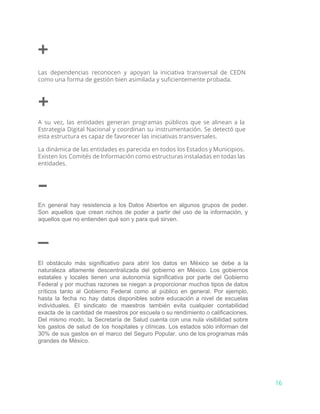 +
Las dependencias reconocen y apoyan la iniciativa transversal de CEDN
como una forma de gestión bien asimilada y suficientemente probada.
+
A su vez, las entidades generan programas públicos que se alinean a la
Estrategia Digital Nacional y coordinan su instrumentación. Se detectó que
esta estructura es capaz de favorecer las iniciativas transversales.
La dinámica de las entidades es parecida en todos los Estados y Municipios.
Existen los Comités de Información como estructuras instaladas en todas las
entidades.
–
En general hay resistencia a los Datos Abiertos en algunos grupos de poder.                         
Son aquellos que crean nichos de poder a partir del uso de la información, y                             
aquellos que no entienden qué son y para qué sirven.
–
El obstáculo más significativo para abrir los datos en México se debe a la                           
naturaleza altamente descentralizada del gobierno en México. Los gobiernos                 
estatales y locales tienen una autonomía significativa por parte del Gobierno                     
Federal y por muchas razones se niegan a proporcionar muchos tipos de datos                         
críticos tanto al Gobierno Federal como al público en general. Por ejemplo,                       
hasta la fecha no hay datos disponibles sobre educación a nivel de escuelas                         
individuales. El sindicato de maestros también evita cualquier contabilidad                 
exacta de la cantidad de maestros por escuela o su rendimiento o calificaciones.                         
Del mismo modo, la Secretaría de Salud cuenta con una nula visibilidad sobre                         
los gastos de salud de los hospitales y clínicas. Los estados sólo informan del                           
30% de sus gastos en el marco del Seguro Popular, uno de los programas más                             
grandes de México.
16
 