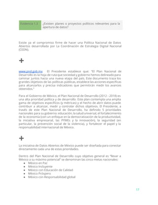 Evidencia 1.3 ¿Existen planes o proyectos políticos relevantes para la
apertura de datos?
Existe ya el compromiso firme de hacer una Política Nacional de Datos
Abiertos desarrollada por La Coordinación de Estrategia Digital Nacional
(CEDN).
+
www.pnd.gob.mx El Presidente establece que: “El Plan Nacional de
Desarrollo es la hoja de ruta que sociedad y gobierno hemos delineado para
caminar juntos hacia una nueva etapa del país. Este documento traza los
grandes objetivos de las políticas públicas, establece las acciones específicas
para alcanzarlos y precisa indicadores que permitirán medir los avances
obtenidos.”
Para el Gobierno de México, el Plan Nacional de Desarrollo (2012 - 2018) es
una alta prioridad política y de desarrollo. Este plan contempla una amplia
gama de objetivos específicos (y métricas) y el hecho de abrir datos puede
contribuir a alcanzar, medir y controlar dichos objetivos. El Presidente, a
través de este Plan Nacional de Desarrollo, ha definido 5 prioridades
nacionales para su gobierno: educación, la salud universal, el fortalecimiento
de la economía (con un enfoque en la democratización de la productividad,
la iniciativa empresarial, las PYMEs y la innovación), la seguridad (en
particular, la prevención social de la violencia), y fortalecer el papel y la
responsabilidad internacional de México.
+
La iniciativa de Datos Abiertos de México puede ser diseñada para conectar
directamente cada una de estas prioridades.
Dentro del Plan Nacional de Desarrollo cuyo objetivo general es “llevar a
México a su máximo potencial” se denominan las cinco metas nacionales:
● México en Paz
● México Incluyente
● México con Educación de Calidad
● México Próspero
● México con Responsabilidad global
17
 