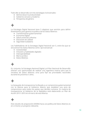 Todo ello se desarrolla con tres estrategias transversales:
● Democratizar la productividad
● Gobierno cercano y moderno
● Perspectiva de género
+
La Estrategia Digital Nacional tiene 5 objetivos que servirán para definir
lineamientos para generar la política de los Datos Abiertos:
● Transformación gubernamental
● Economía Digital
● Salud universal y efectiva
● Educación de calidad
● Seguridad ciudadana
Los habilitadores de la Estrategia Digital Nacional son 5, entre los que se
encuentran los Datos Abiertos como eje transversal:
● Conectividad
● Inclusión y habilidades digitales
● Interoperabilidad
● Marco Jurídico
● Datos Abiertos
+
En conjunto, la Estrategia Nacional Digital y el Plan Nacional de Desarrollo
ofrecen una oportunidad de realizar una ingeniería inversa para que la
iniciativa de Datos Abiertos sirva para fijar las prioridades nacionales
durante los próximos 5 años.
+
La búsqueda de transparencia ha llevado a un compromiso gubernamental
con la Alianza para el Gobierno Abierto que establece una serie de
compromisos para todos los países que deciden sumarse. En materia de
transparencia, el Gobierno de la República está elaborando un Plan de
Acción 2013 –2015 en el marco de esta Alianza.
+
Este estudio de preparación (ODRA) hacia una política de Datos Abiertos es
en sí mismo un proyecto relevante.
18
 