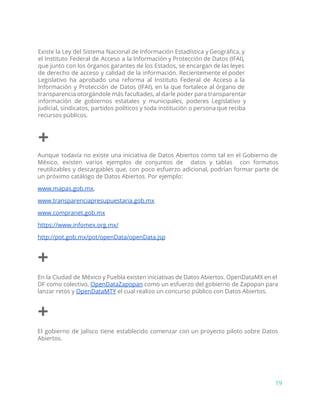 Existe la Ley del Sistema Nacional de Información Estadística y Geográfica, y
el Instituto Federal de Acceso a la Información y Protección de Datos (IFAI),
que junto con los órganos garantes de los Estados, se encargan de las leyes
de derecho de acceso y calidad de la información. Recientemente el poder
Legislativo ha aprobado una reforma al Instituto Federal de Acceso a la
Información y Protección de Datos (IFAI), en la que fortalece al órgano de
transparencia otorgándole más facultades, al darle poder para transparentar
información de gobiernos estatales y municipales, poderes Legislativo y
Judicial, sindicatos, partidos políticos y toda institución o persona que reciba
recursos públicos.
+
Aunque todavía no existe una iniciativa de Datos Abiertos como tal en el Gobierno de
México, existen varios ejemplos de conjuntos de datos y tablas con formatos
reutilizables y descargables que, con poco esfuerzo adicional, podrían formar parte de
un próximo catálogo de Datos Abiertos. Por ejemplo:
www.mapas.gob.mx​,
www.transparenciapresupuestaria.gob.mx​
www.compranet.gob.mx
https://www.infomex.org.mx/
http://pot.gob.mx/pot/openData/openData.jsp
+
En la Ciudad de México y Puebla existen iniciativas de Datos Abiertos. OpenDataMX en el
DF como colectivo, ​OpenDataZapopan como un esfuerzo del gobierno de Zapopan para
lanzar retos y ​OpenDataMTY​el cual realizo un concurso público con Datos Abiertos.
+
El gobierno de Jalisco tiene establecido comenzar con un proyecto piloto sobre Datos
Abiertos.
19
 
