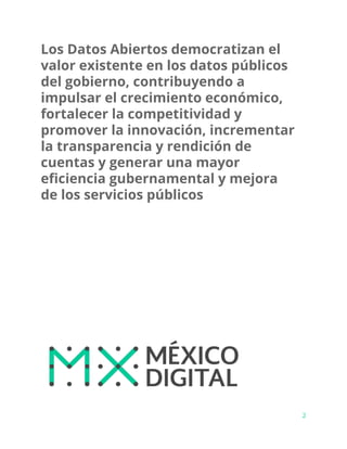 Los Datos Abiertos democratizan el
valor existente en los datos públicos
del gobierno, contribuyendo a
impulsar el crecimiento económico,
fortalecer la competitividad y
promover la innovación, incrementar
la transparencia y rendición de
cuentas y generar una mayor
eficiencia gubernamental y mejora
de los servicios públicos
2
 