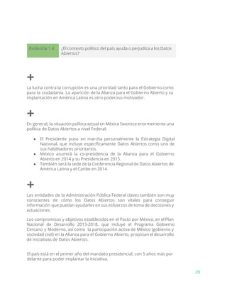 Evidencia 1.4 ¿El contexto político del país ayuda o perjudica a los Datos
Abiertos?
+
La lucha contra la corrupción es una prioridad tanto para el Gobierno como
para la ciudadanía. La aparición de la Alianza para el Gobierno Abierto y su
implantación en América Latina es otro poderoso motivador.
+
En general, la situación política actual en México favorece enormemente una
política de Datos Abiertos a nivel Federal:
● El Presidente puso en marcha personalmente la Estrategia Digital
Nacional, que incluye específicamente Datos Abiertos como uno de
sus habilitadores prioritarios.
● México asumirá la co-presidencia de la Alianza para el Gobierno
Abierto en 2014 y su Presidencia en 2015.
● También será la sede de la Conferencia Regional de Datos Abiertos de
América Latina y el Caribe en 2014.
+
Las entidades de la Administración Pública Federal claves también son muy
conscientes de cómo los Datos Abiertos son vitales para conseguir
información que puedan ayudarles en sus esfuerzos de toma de decisiones y
actuaciones.
Los compromisos y objetivos establecidos en el Pacto por México, en el Plan
Nacional de Desarrollo 2013-2018, que incluye el Programa Gobierno
Cercano y Moderno, así como la participación activa de México (gobierno y
sociedad civil) en la Alianza para el Gobierno Abierto, propician el desarrollo
de iniciativas de Datos Abiertos.
El país está en el primer año del mandato presidencial, con 5 años más por
delante para poder implantar la iniciativa.
20
 