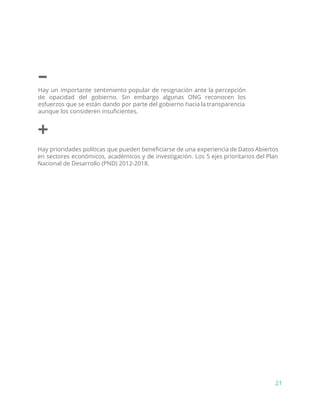 –
Hay un importante sentimiento popular de resignación ante la percepción
de opacidad del gobierno. Sin embargo algunas ONG reconocen los
esfuerzos que se están dando por parte del gobierno hacia la transparencia
aunque los consideren insuficientes.
+
Hay prioridades políticas que pueden beneficiarse de una experiencia de Datos Abiertos
en sectores económicos, académicos y de investigación. Los 5 ejes prioritarios del Plan
Nacional de Desarrollo (PND) 2012-2018.
21
 