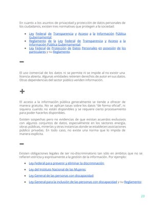 En cuanto a los asuntos de privacidad y protección de datos personales de
los ciudadanos, existen tres normativas que protegen a la sociedad:
● Ley Federal de Transparencia y Acceso a la Información Pública
Gubernamental​;
● Reglamento de la Ley Federal de Transparencia y Acceso a la
Información Pública Gubernamental​;
● Ley Federal de Protección de Datos Personales en posesión de los
particulares​y su ​Reglamento​.
–
El uso comercial de los datos ni se permite ni se impide al no existir una
licencia abierta. Algunas entidades retienen derechos de autor en sus datos.
Otras dependencias del sector público venden información.
+
El acceso a la información pública generalmente se tiende a ofrecer de
manera gratuita. No se aplican tasas sobre los datos “de forma oficial”, ni
siquiera cuando no están disponibles y se requiere cierto procesamiento
para poder hacerlos disponibles.
Existen sospechas pero no evidencias de que existan acuerdos exclusivos
con algunos conjuntos de datos, especialmente en los sectores energía,
obras públicas, minerías y otras instancias donde se establecen asociaciones
público privadas. En todo caso, no existe una norma que lo impida de
manera explícita.
–
Existen obligaciones legales de ser no-discriminatorio tan sólo en ámbitos que no se
refieren estricta y expresamente a la gestión de la información. Por ejemplo:
● Ley Federal para prevenir y eliminar la discriminación​;
● Ley del Instituto Nacional de las Mujeres​;
● Ley General de las personas con discapacidad​;
● Ley General para la inclusión de las personas con discapacidad​y su ​Reglamento​;
23
 