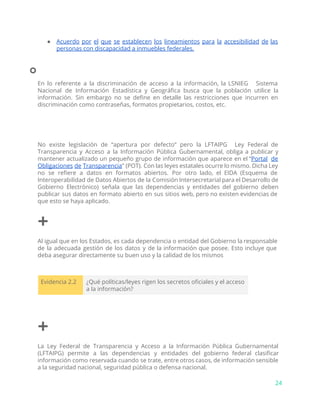 ● Acuerdo por el que se establecen los lineamientos para la accesibilidad de las
personas con discapacidad a inmuebles federales.
⃘
En lo referente a la discriminación de acceso a la información, la LSNIEG Sistema
Nacional de Información Estadística y Geográfica busca que la población utilice la
información. Sin embargo no se define en detalle las restricciones que incurren en
discriminación como contraseñas, formatos propietarios, costos, etc.
No existe legislación de “apertura por defecto” pero la LFTAIPG Ley Federal de
Transparencia y Acceso a la Información Pública Gubernamental, obliga a publicar y
mantener actualizado un pequeño grupo de información que aparece en el “​Portal de
Obligaciones de Transparencia​” (POT). Con las leyes estatales ocurre lo mismo. Dicha Ley
no se refiere a datos en formatos abiertos. Por otro lado, el EIDA (Esquema de
Interoperabilidad de Datos Abiertos de la Comisión Intersecretarial para el Desarrollo de
Gobierno Electrónico) señala que las dependencias y entidades del gobierno deben
publicar sus datos en formato abierto en sus sitios web, pero no existen evidencias de
que esto se haya aplicado.
+
Al igual que en los Estados, es cada dependencia o entidad del Gobierno la responsable
de la adecuada gestión de los datos y de la información que posee. Esto incluye que
deba asegurar directamente su buen uso y la calidad de los mismos
Evidencia 2.2 ¿Qué políticas/leyes rigen los secretos oficiales y el acceso
a la información?
+
La Ley Federal de Transparencia y Acceso a la Información Pública Gubernamental
(LFTAIPG) permite a las dependencias y entidades del gobierno federal clasificar
información como reservada cuando se trate, entre otros casos, de información sensible
a la seguridad nacional, seguridad pública o defensa nacional.
24
 