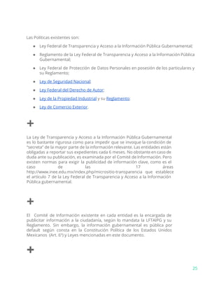 Las Políticas existentes son:
● Ley Federal de Transparencia y Acceso a la Información Pública Gubernamental;
● Reglamento de la Ley Federal de Transparencia y Acceso a la Información Pública
Gubernamental;
● Ley Federal de Protección de Datos Personales en posesión de los particulares y
su Reglamento;
● Ley de Seguridad Nacional​;
● Ley Federal del Derecho de Autor​;
● Ley de la Propiedad Industrial​y su ​Reglamento​;
● Ley de Comercio Exterior​.
+
La Ley de Transparencia y Acceso a la Información Pública Gubernamental
es lo bastante rigurosa como para impedir que se invoque la condición de
“secreta” de la mayor parte de la información relevante. Las entidades están
obligadas a reportar sus expedientes cada 6 meses. No obstante en caso de
duda ante su publicación, es examinada por el Comité de Información. Pero
existen normas para exigir la publicidad de información clave, como es el
caso de las 17 áreas
http://www.inee.edu.mx/index.php/micrositio-transparencia que establece
el artículo 7 de la Ley Federal de Transparencia y Acceso a la Información
Pública gubernamental.
+
El Comité de Información existente en cada entidad es la encargada de
publicitar información a la ciudadanía, según lo mandata la LFTAIPG y su
Reglamento. Sin embargo, la información gubernamental es pública por
default según consta en la Constitución Política de los Estados Unidos
Mexicanos (Art. 6º) y Leyes mencionadas en este documento.
+
25
 