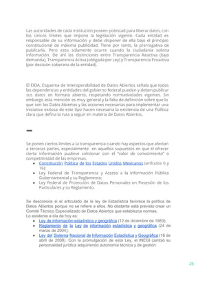 Las autoridades de cada institución poseen potestad para liberar datos, con
los únicos límites que impone la legislación vigente. Cada entidad es
responsable de su información y debe disponer de ella bajo el principio
constitucional de máxima publicidad. Tiene por tanto, la prerrogativa de
publicarla. Pero esto solamente ocurre cuando la ciudadanía solicita
información. De ahí las distinciones entre Transparencia Reactiva (bajo
demanda), Transparencia Activa (obligada por Ley) y Transparencia Proactiva
(por decisión soberana de la entidad).
El EIDA, Esquema de Interoperabilidad de Datos Abiertos señala que todas
las dependencias y entidades del gobierno federal pueden y deben publicar
sus datos en formato abierto, respetando normatividades vigentes. Sin
embargo esta mención es muy general y la falta de definición sobre que lo
que son los Datos Abiertos y las acciones necesarias para implementar una
iniciativa exitosa de este tipo hacen necesaria la existencia de una Política
clara que defina la ruta a seguir en materia de Datos Abiertos.
–
Se ponen ciertos límites a la transparencia cuando hay aspectos que afectan
a terceras partes, especialmente en aquellos supuestos en que el ofrecer
cierta información pudiese colisionar con el “valor de conocimiento” o
competitividad de las empresas.
● Constitución Política de los Estados Unidos Mexicanos (artículos 6 y
16);
● Ley Federal de Transparencia y Acceso a la Información Pública
Gubernamental y su Reglamento;
● Ley Federal de Protección de Datos Personales en Posesión de los
Particulares y su Reglamento.
Se desconoce si el articulado de la ley de Estadística favorece la política de                           
Datos Abiertos porque no se refiere a ellos. No obstante está previsto crear un                           
Comité Técnico Especializado de Datos Abiertos que establezca normas. 
Lo existente a día de hoy es:
● Ley de información estadística y geográfica​ (12 de diciembre de 1983); 
● Reglamento de la Ley de información estadística y geográfica (24 de                     
marzo de 2004); 
● Ley del Sistema Nacional de Información Estadística y Geográfica (16 de                     
abril de 2008). Con la promulgación de esta Ley, el INEGI cambió su                         
personalidad jurídica adquiriendo autonomía técnica y de gestión. 
26
 