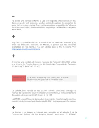 –
No existe una política uniforme o uso con respecto a las licencias de los
datos en poder del gobierno. Muchas entidades aplican los derechos de
autor del contenido y datos. Otras entidades aplican una política de "algunos
derechos reservados". Otras no indican ningún tipo de licencia con respecto
a sus datos.
+
Hay cierta conciencia e incluso el uso de licencias “Creative Commons” (CC)
entre las entidades federales en México, y parece que las versiones
localizadas de las licencias CC son válidas bajo la ley mexicana. Ver:
http://www.creativecommons.mx
+
Al menos una entidad, el Consejo Nacional de Población (CONAPO) utiliza
una licencia de Creative Commons: Atribución-No Comercial-Sin Derivadas
2.5 México (CC BY-NC-ND 2.5 MX).
Evidencia 2.3 ¿Qué políticas/leyes ayudan o dificultan el uso de
información por parte de la sociedad civil?
La Constitución Política de los Estados Unidos Mexicanos consagra la
libertad de expresión y otras libertades fundamentales, e incluye el derecho
de acceso a la información: (Artículos 6, 16, 109)
La LSNIEG Ley del Sistema Nacional de Información Estadística y Geográfica,
es quien da legitimidad y atribuciones al INEGI y busca generar información.
+
La libertad y el Acceso a Internet está recogido en el artículo 6 de la                             
Constitución Política de los Estados Unidos Mexicanos: EL ESTADO
27
 