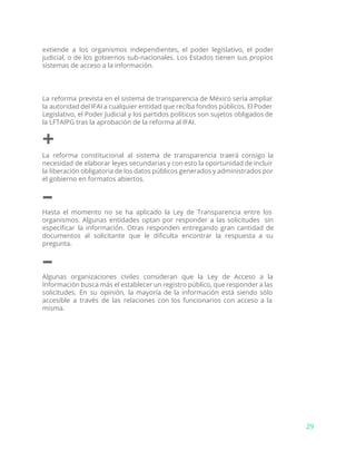 extiende a los organismos independientes, el poder legislativo, el poder
judicial, o de los gobiernos sub-nacionales. Los Estados tienen sus propios
sistemas de acceso a la información.
La reforma prevista en el sistema de transparencia de México sería ampliar
la autoridad del IFAI a cualquier entidad que reciba fondos públicos. El Poder
Legislativo, el Poder Judicial y los partidos políticos son sujetos obligados de
la LFTAIPG tras la aprobación de la reforma al IFAI.
+
La reforma constitucional al sistema de transparencia traerá consigo la
necesidad de elaborar leyes secundarias y con esto la oportunidad de incluir
la liberación obligatoria de los datos públicos generados y administrados por
el gobierno en formatos abiertos.
–
Hasta el momento no se ha aplicado la Ley de Transparencia entre los
organismos. Algunas entidades optan por responder a las solicitudes sin
especificar la información. Otras responden entregando gran cantidad de
documentos al solicitante que le dificulta encontrar la respuesta a su
pregunta.
–
Algunas organizaciones civiles consideran que la Ley de Acceso a la
Información busca más el establecer un registro público, que responder a las
solicitudes. En su opinión, la mayoría de la información está siendo sólo
accesible a través de las relaciones con los funcionarios con acceso a la
misma.
29
 