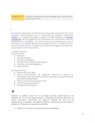 Evidencia 3.3 ¿Existen mecanismos entre entidades para coordinar los
temas de las TICs?
⃘
El principal mecanismo formal para la comunicación en temas TICs es la
Comisión Intersecretarial para el Desarrollo del Gobierno Electrónico
(​CIDGE​). Es un órgano estratégico creado en el 2005 mediante un ​Acuerdo
Presidencial​. Allí se establecen los mecanismos de coordinación entre las
dependencias y entidades, así como los grupos de participación que se
muestran en el Modelo Mexicano de Gobierno de TIC. La CIDGE se reúne
una o dos veces por año. Se desconoce lo activos que algunos comités son,
ya que algunos no han sesionado.
La CIDGE coordina:
Subcomisiones:
● Identidad
● Interoperabilidad
● Compras Estratégicas
● Vinculación con Estados y Municipios
● Trámites y Servicios Digitales y
● Datos Abiertos.
Consejos Técnicos:
● Políticas de Sitios Web
● Manual Administrativo de Aplicación General en Materia de
Tecnologías de la Información y Comunicaciones y de Seguridad de la
Información (MAAGTICSI)
● PETIC y Control Presupuestal de TICs
● Control Presupuestal de TIC
● Arquitectura Empresarial.
+
Además, la CIDGE cuenta con un Consejo Ejecutivo conformado por los                     
Titulares de TICs de las dependencias y entidades del gobierno federal y un                         
Grupo Consultivo conformado por algunos Titulares de TICs de las                   
dependencias y entidades del gobierno federal, y actores del sector privado y                       
académico. Participan las siguientes entidades:
● CEDN  de la Oficina de la Presidencia de la República
33
 