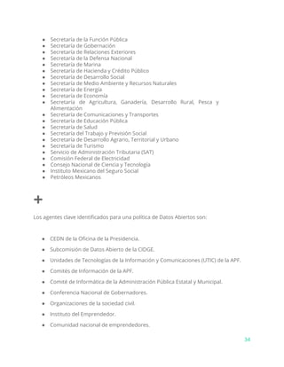 ● Secretaría de la Función Pública
● Secretaría de Gobernación
● Secretaría de Relaciones Exteriores
● Secretaría de la Defensa Nacional
● Secretaría de Marina
● Secretaría de Hacienda y Crédito Público
● Secretaría de Desarrollo Social
● Secretaría de Medio Ambiente y Recursos Naturales
● Secretaría de Energía
● Secretaría de Economía
● Secretaría de Agricultura, Ganadería, Desarrollo Rural, Pesca y
Alimentación
● Secretaría de Comunicaciones y Transportes
● Secretaría de Educación Pública
● Secretaría de Salud
● Secretaría del Trabajo y Previsión Social
● Secretaría de Desarrollo Agrario, Territorial y Urbano
● Secretaría de Turismo
● Servicio de Administración Tributaria (SAT)
● Comisión Federal de Electricidad
● Consejo Nacional de Ciencia y Tecnología
● Instituto Mexicano del Seguro Social
● Petróleos Mexicanos
+
Los agentes clave identificados para una política de Datos Abiertos son:
● CEDN de la Oficina de la Presidencia.
● Subcomisión de Datos Abierto de la CIDGE.
● Unidades de Tecnologías de la Información y Comunicaciones (UTIC) de la APF.
● Comités de Información de la APF.
● Comité de Informática de la Administración Pública Estatal y Municipal.
● Conferencia Nacional de Gobernadores.
● Organizaciones de la sociedad civil.
● Instituto del Emprendedor.
● Comunidad nacional de emprendedores.
34
 
