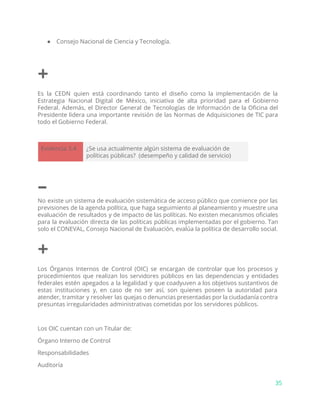 ● Consejo Nacional de Ciencia y Tecnología.
+
Es la CEDN quien está coordinando tanto el diseño como la implementación de la
Estrategia Nacional Digital de México, iniciativa de alta prioridad para el Gobierno
Federal. Además, el Director General de Tecnologías de Información de la Oficina del
Presidente lidera una importante revisión de las Normas de Adquisiciones de TIC para
todo el Gobierno Federal.
Evidencia 3.4 ¿Se usa actualmente algún sistema de evaluación de
políticas públicas? (desempeño y calidad de servicio)
–
No existe un sistema de evaluación sistemática de acceso público que comience por las
previsiones de la agenda política, que haga seguimiento al planeamiento y muestre una
evaluación de resultados y de impacto de las políticas. No existen mecanismos oficiales
para la evaluación directa de las políticas públicas implementadas por el gobierno. Tan
solo el CONEVAL, Consejo Nacional de Evaluación, evalúa la política de desarrollo social.
+
Los Órganos Internos de Control (OIC) se encargan de controlar que los procesos y
procedimientos que realizan los servidores públicos en las dependencias y entidades
federales estén apegados a la legalidad y que coadyuven a los objetivos sustantivos de
estas instituciones y, en caso de no ser así, son quienes poseen la autoridad para
atender, tramitar y resolver las quejas o denuncias presentadas por la ciudadanía contra
presuntas irregularidades administrativas cometidas por los servidores públicos.
Los OIC cuentan con un Titular de:
Órgano Interno de Control
Responsabilidades
Auditoría
35
 