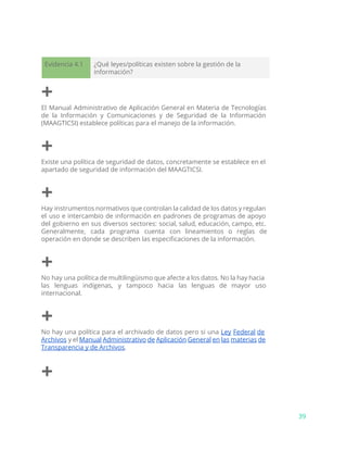 Evidencia 4.1 ¿Qué leyes/políticas existen sobre la gestión de la
información?
+
El Manual Administrativo de Aplicación General en Materia de Tecnologías
de la Información y Comunicaciones y de Seguridad de la Información
(MAAGTICSI) establece políticas para el manejo de la información.
+
Existe una política de seguridad de datos, concretamente se establece en el
apartado de seguridad de información del MAAGTICSI.
+
Hay instrumentos normativos que controlan la calidad de los datos y regulan
el uso e intercambio de información en padrones de programas de apoyo
del gobierno en sus diversos sectores: social, salud, educación, campo, etc.
Generalmente, cada programa cuenta con lineamientos o reglas de
operación en donde se describen las especificaciones de la información.
+
No hay una política de multilingüismo que afecte a los datos. No la hay hacia
las lenguas indígenas, y tampoco hacia las lenguas de mayor uso
internacional.
+
No hay una política para el archivado de datos pero si una ​Ley Federal de
Archivos y el ​Manual Administrativo de Aplicación General en las materias de
Transparencia y de Archivos​.
+
39
 