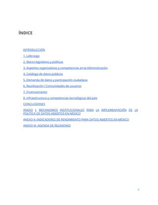 ÍNDICE
INTRODUCCIÓN
1. Liderazgo
2. Marco legislativo y políticas
3. Aspectos organizativos y competencias en la Administración
4. Catálogo de datos públicos
5. Demanda de datos y participación ciudadana
6. Reutilización / Comunidades de usuarios
7. Financiamiento
8. Infraestructura y competencias tecnológicas del país
CONCLUSIONES
ANEXO I: MECANISMOS INSTITUCIONALES PARA LA IMPLEMENTACIÓN DE LA
POLÍTICA DE DATOS ABIERTOS EN MÉXICO
ANEXO II: INDICADORES DE RENDIMIENTO PARA DATOS ABIERTOS EN MÉXICO
ANEXO III: AGENDA DE REUNIONES
4
 