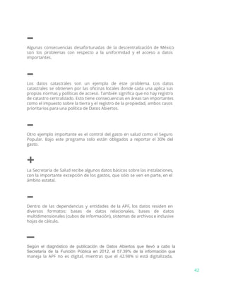 –
Algunas consecuencias desafortunadas de la descentralización de México
son los problemas con respecto a la uniformidad y el acceso a datos
importantes.
–
Los datos catastrales son un ejemplo de este problema. Los datos
catastrales se obtienen por las oficinas locales donde cada una aplica sus
propias normas y políticas de acceso. También significa que no hay registro
de catastro centralizado. Esto tiene consecuencias en áreas tan importantes
como el impuesto sobre la tierra y el registro de la propiedad, ambos casos
prioritarios para una política de Datos Abiertos.
–
Otro ejemplo importante es el control del gasto en salud como el Seguro
Popular. Bajo este programa solo están obligados a reportar el 30% del
gasto.
+
La Secretaría de Salud recibe algunos datos básicos sobre las instalaciones,
con la importante excepción de los gastos, que sólo se ven en parte, en el
ámbito estatal.
–
Dentro de las dependencias y entidades de la APF, los datos residen en
diversos formatos: bases de datos relacionales, bases de datos
multidimensionales (cubos de información), sistemas de archivos e inclusive
hojas de cálculo.
–
Según el diagnóstico de publicación de Datos Abiertos que llevó a cabo la                         
Secretaría de la Función Pública en 2012, el 57.39% de la información que                         
maneja la APF no es digital, mientras que el 42.98% si está digitalizada,
42
 