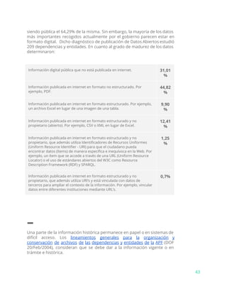 siendo pública el 64,29% de la misma. Sin embargo, la mayoría de los datos
más importantes recogidos actualmente por el gobierno parecen estar en
formato digital. Dicho diagnóstico de publicación de Datos Abiertos estudió
209 dependencias y entidades. En cuanto al grado de madurez de los datos
determinaron:
Información digital pública que no está publicada en internet. 31,01
%
Información publicada en internet en formato no estructurado. Por
ejemplo, PDF.
44,82
%
Información publicada en internet en formato estructurado. Por ejemplo,
un archivo Excel en lugar de una imagen de una tabla.
9,90
%
Información publicada en internet en formato estructurado y no
propietario (abierto). Por ejemplo, CSV o XML en lugar de Excel.
12,41
%
Información publicada en internet en formato estructurado y no
propietario, que además utiliza Identificadores de Recursos Uniformes
(Uniform Resource Identifier - URI) para que el ciudadano pueda
encontrar datos (ítems) de manera específica e inequívoca en la Web. Por
ejemplo, un ítem que se accede a través de una URL (Uniform Resource
Locator) o el uso de estándares abiertos del W3C como Resource
Description Framework (RDF) y SPARQL.
1,25
%
Información publicada en internet en formato estructurado y no
propietario, que además utiliza URI’s y está vinculada con datos de
terceros para ampliar el contexto de la información. Por ejemplo, vincular
datos entre diferentes instituciones mediante URL’s.
0,7%
–
Una parte de la información histórica permanece en papel o en sistemas de
difícil acceso. Los ​lineamientos generales para la organización y
conservación de archivos de las dependencias y entidades de la APF (DOF
20/Feb/2004), consideran que se debe dar a la información vigente o en
trámite e histórica.
43
 