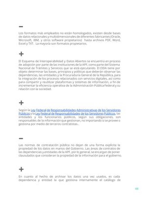 –
Los formatos más empleados no están homologados, existen desde bases
de datos relacionales y multidimensionales de diferentes fabricantes (Oracle,
Microsoft, IBM, y otros software propietarios) hasta archivos PDF, Word,
Excel y TXT. La mayoría son formatos propietarios.
+
El Esquema de Interoperabilidad y Datos Abiertos se encuentra en proceso
de adopción por parte de las instituciones de la APF, como parte del Sistema
Nacional de Trámites y Servicios que se está ejecutando. El EIDA tiene por
objeto determinar las bases, principios y políticas que deberán observar las
dependencias, las entidades y la Procuraduría General de la República, para
la integración de los procesos relacionados con servicios digitales, así como
para compartir y reutilizar plataformas y sistemas de información, a fin de
incrementar la eficiencia operativa de la Administración Pública Federal y su
relación con la sociedad.
+
Según la ​Ley Federal de Responsabilidades Administrativas de los Servidores
Públicos y la ​Ley Federal de Responsabilidades de los Servidores Públicos​, las
entidades y los funcionarios públicos, según sus obligaciones, son
responsables de la información que gestionan, no importando si se provee o
gestiona por medio de terceros contratistas..
–
Las normas de contratación pública no dejan de una forma explícita la
propiedad de los datos en manos del Gobierno. Las áreas de contratos de
las dependencias y entidades de la APF, por lo general, se encargan de poner
clausulados que consideran la propiedad de la información para el gobierno.
+
En cuanto al hecho de archivar los datos una vez usados, es cada
dependencia y entidad la que gestiona internamente el catálogo de
44
 